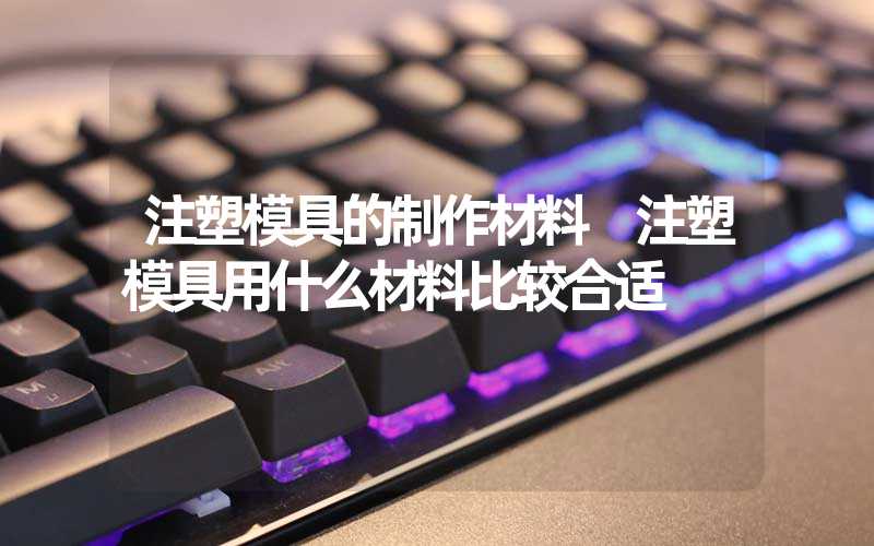 注塑模具的制作材料 注塑模具用什么材料比较合适